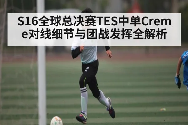 S16全球总决赛TES中单Creme对线细节与团战发挥全解析