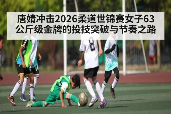 唐婧冲击2026柔道世锦赛女子63公斤级金牌的投技突破与节奏之路