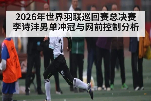 2026年世界羽联巡回赛总决赛李诗沣男单冲冠与网前控制分析