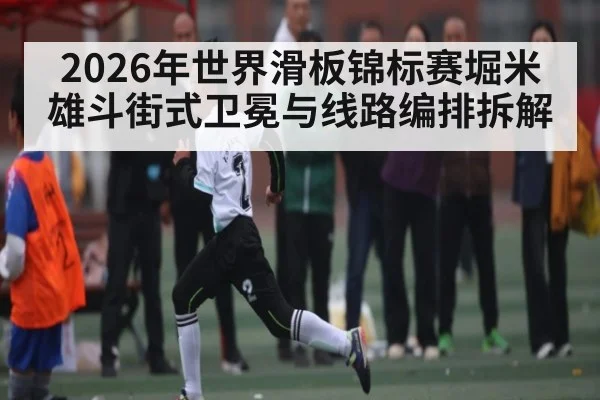 2026年世界滑板锦标赛堀米雄斗街式卫冕与线路编排拆解